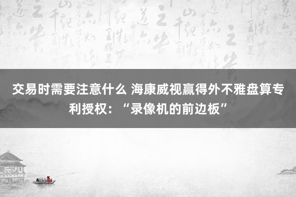 交易时需要注意什么 海康威视赢得外不雅盘算专利授权：“录像机的前边板”