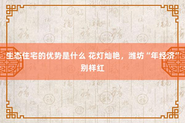 生态住宅的优势是什么 花灯灿艳，潍坊“年经济”别样红