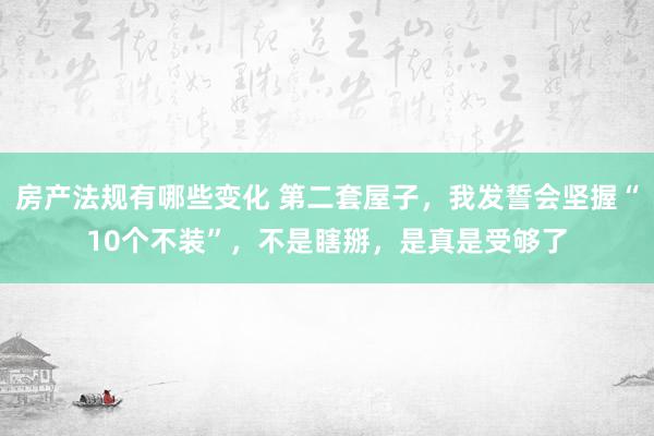 房产法规有哪些变化 第二套屋子，我发誓会坚握“10个不装”，不是瞎掰，是真是受够了