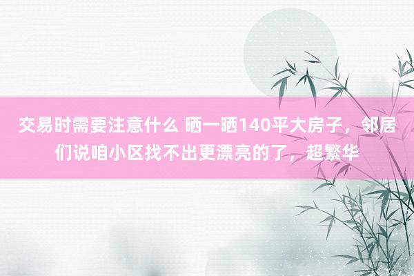 交易时需要注意什么 晒一晒140平大房子，邻居们说咱小区找不出更漂亮的了，超繁华