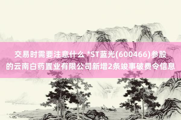 交易时需要注意什么 *ST蓝光(600466)参股的云南白药置业有限公司新增2条竣事破费令信息