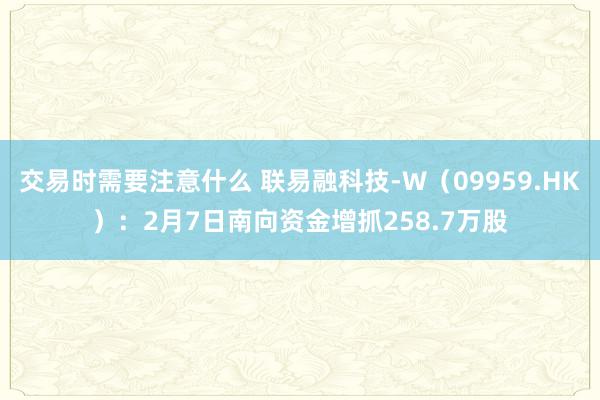 交易时需要注意什么 联易融科技-W（09959.HK）：2月7日南向资金增抓258.7万股