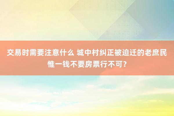 交易时需要注意什么 城中村纠正被迫迁的老庶民惟一钱不要房票行不可？