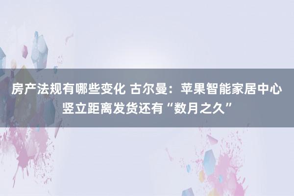 房产法规有哪些变化 古尔曼：苹果智能家居中心竖立距离发货还有“数月之久”