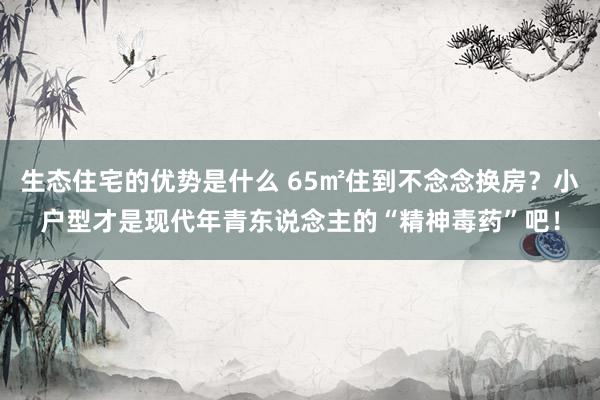 生态住宅的优势是什么 65㎡住到不念念换房？小户型才是现代年青东说念主的“精神毒药”吧！