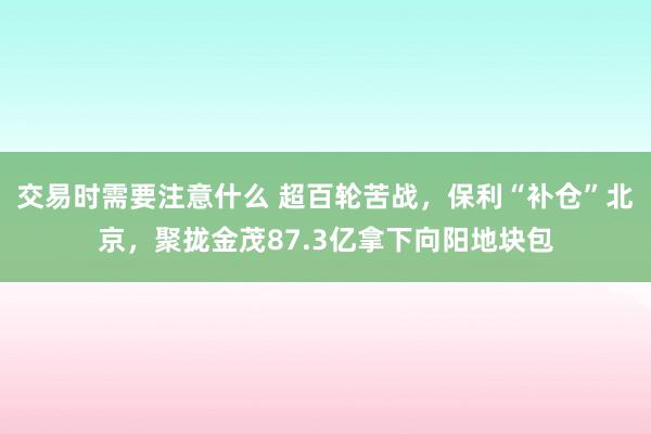 交易时需要注意什么 超百轮苦战，保利“补仓”北京，聚拢金茂87.3亿拿下向阳地块包