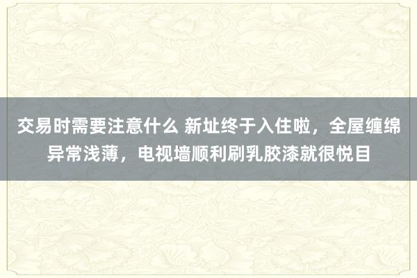 交易时需要注意什么 新址终于入住啦，全屋缠绵异常浅薄，电视墙顺利刷乳胶漆就很悦目