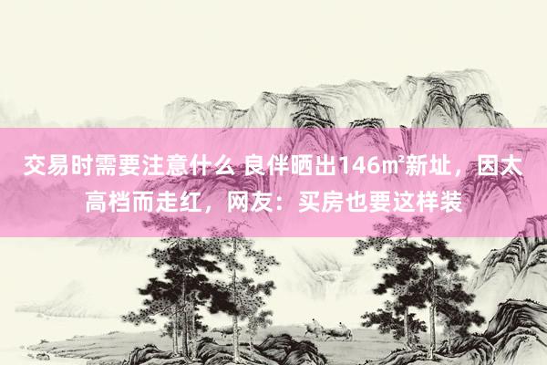 交易时需要注意什么 良伴晒出146㎡新址，因太高档而走红，网友：买房也要这样装