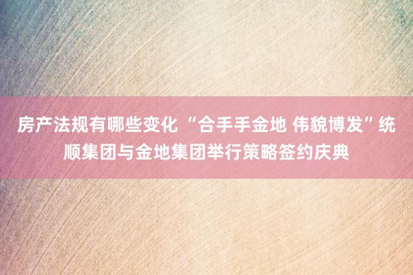 房产法规有哪些变化 “合手手金地 伟貌博发”统顺集团与金地集团举行策略签约庆典