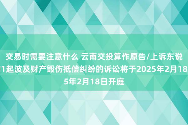 交易时需要注意什么 云南交投算作原告/上诉东说念主的1起波及财产毁伤抵偿纠纷的诉讼将于2025年2月18日开庭