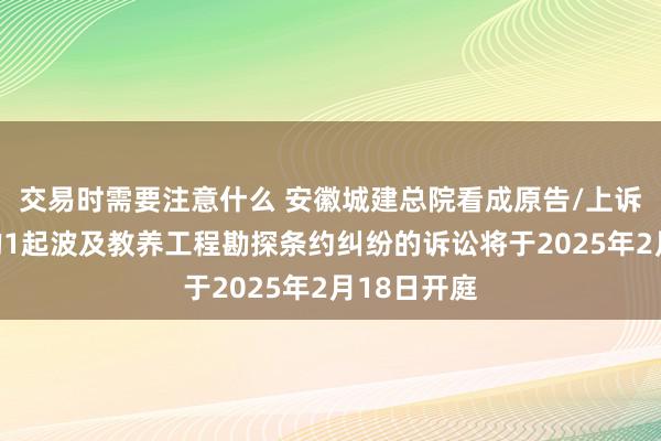 交易时需要注意什么 安徽城建总院看成原告/上诉东说念主的1起波及教养工程勘探条约纠纷的诉讼将于2025年2月18日开庭