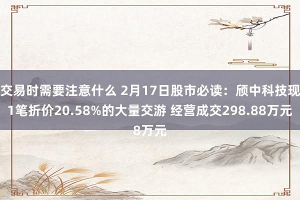 交易时需要注意什么 2月17日股市必读：颀中科技现1笔折价20.58%的大量交游 经营成交298.88万元