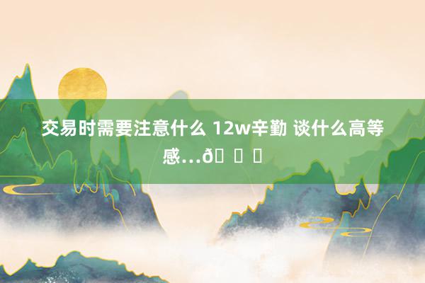 交易时需要注意什么 12w辛勤 谈什么高等感…😅