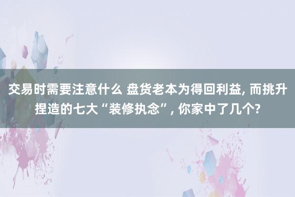 交易时需要注意什么 盘货老本为得回利益, 而挑升捏造的七大“装修执念”, 你家中了几个?