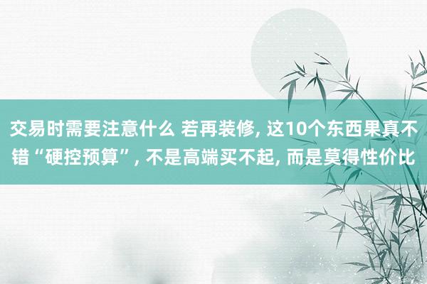 交易时需要注意什么 若再装修, 这10个东西果真不错“硬控预算”, 不是高端买不起, 而是莫得性价比