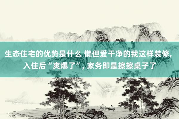 生态住宅的优势是什么 懒但爱干净的我这样装修, 入住后“爽爆了”, 家务即是擦擦桌子了