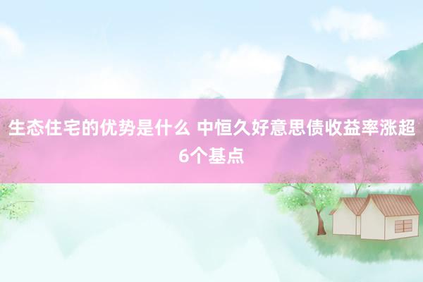 生态住宅的优势是什么 中恒久好意思债收益率涨超6个基点