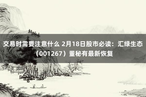 交易时需要注意什么 2月18日股市必读：汇绿生态（001267）董秘有最新恢复