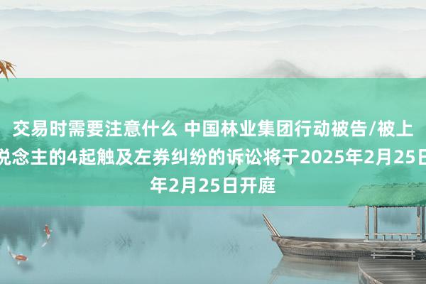 交易时需要注意什么 中国林业集团行动被告/被上诉东说念主的4起触及左券纠纷的诉讼将于2025年2月25日开庭