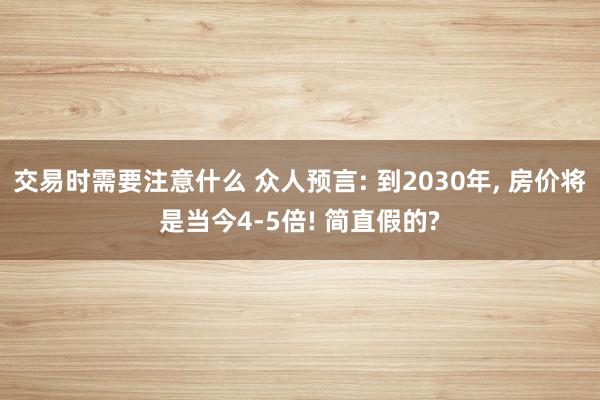 交易时需要注意什么 众人预言: 到2030年, 房价将是当今4-5倍! 简直假的?