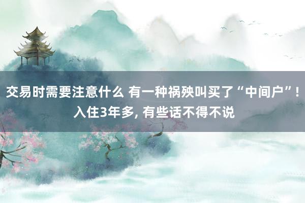 交易时需要注意什么 有一种祸殃叫买了“中间户”! 入住3年多, 有些话不得不说