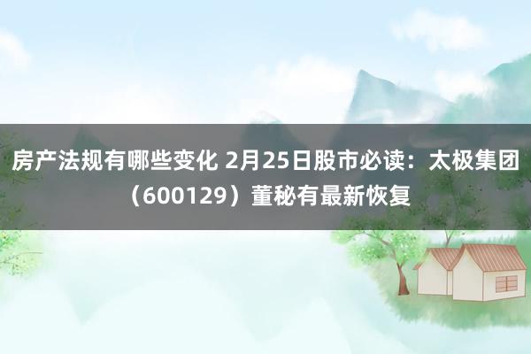 房产法规有哪些变化 2月25日股市必读：太极集团（600129）董秘有最新恢复