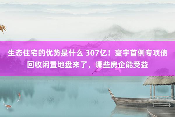 生态住宅的优势是什么 307亿！寰宇首例专项债回收闲置地盘来了，哪些房企能受益