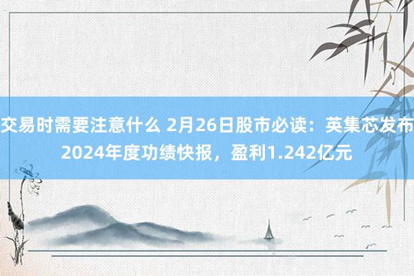 交易时需要注意什么 2月26日股市必读：英集芯发布2024年度功绩快报，盈利1.242亿元