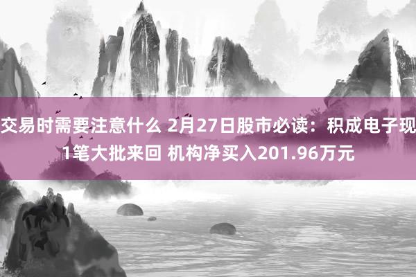 交易时需要注意什么 2月27日股市必读：积成电子现1笔大批来回 机构净买入201.96万元