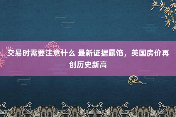 交易时需要注意什么 最新证据露馅，英国房价再创历史新高