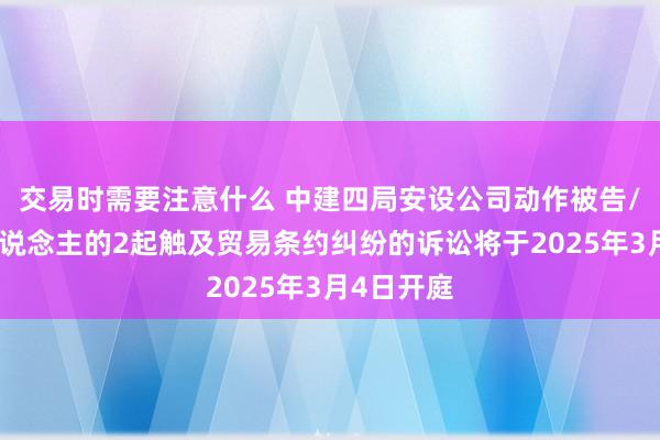 交易时需要注意什么 中建四局安设公司动作被告/被上诉东说念主的2起触及贸易条约纠纷的诉讼将于2025年3月4日开庭