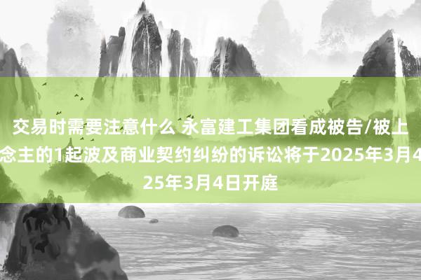 交易时需要注意什么 永富建工集团看成被告/被上诉东说念主的1起波及商业契约纠纷的诉讼将于2025年3月4日开庭