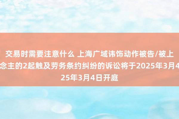 交易时需要注意什么 上海广域讳饰动作被告/被上诉东说念主的2起触及劳务条约纠纷的诉讼将于2025年3月4日开庭