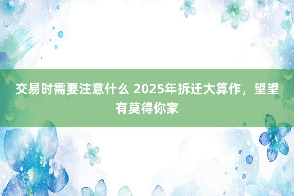 交易时需要注意什么 2025年拆迁大算作，望望有莫得你家