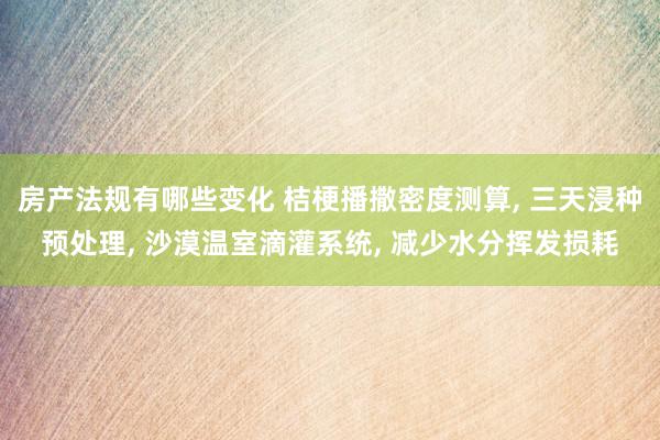 房产法规有哪些变化 桔梗播撒密度测算, 三天浸种预处理, 沙漠温室滴灌系统, 减少水分挥发损耗