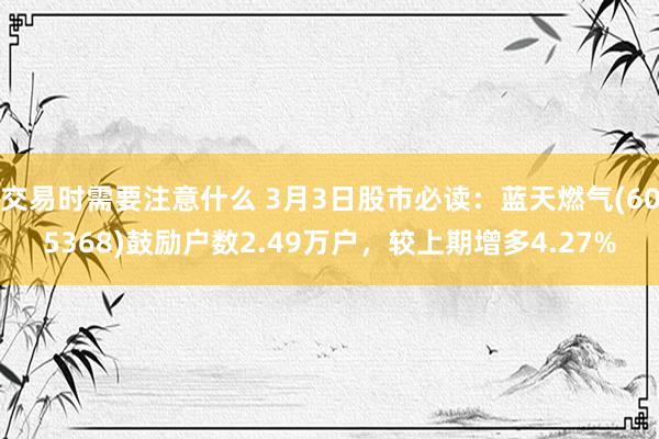 交易时需要注意什么 3月3日股市必读：蓝天燃气(605368)鼓励户数2.49万户，较上期增多4.27%