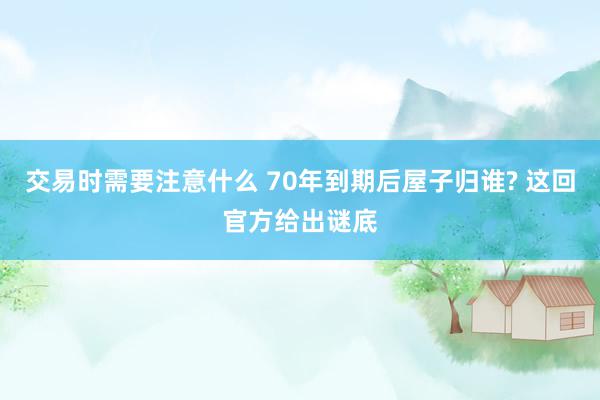 交易时需要注意什么 70年到期后屋子归谁? 这回官方给出谜底