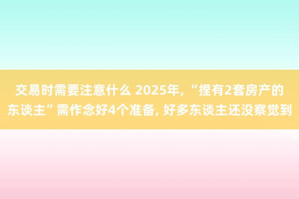 交易时需要注意什么 2025年, “捏有2套房产的东谈主”需作念好4个准备, 好多东谈主还没察觉到