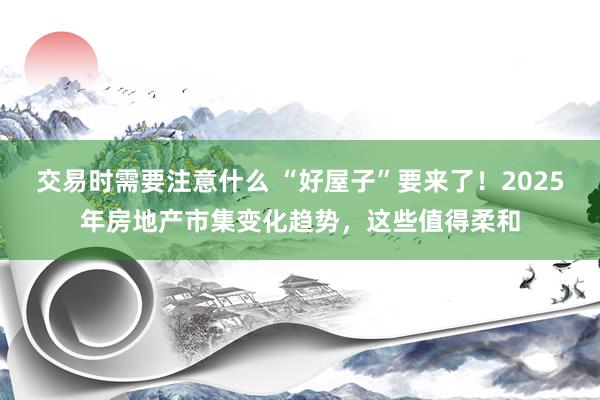 交易时需要注意什么 “好屋子”要来了！2025年房地产市集变化趋势，这些值得柔和