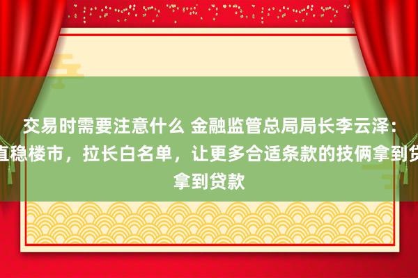 交易时需要注意什么 金融监管总局局长李云泽：扶直稳楼市，拉长白名单，让更多合适条款的技俩拿到贷款