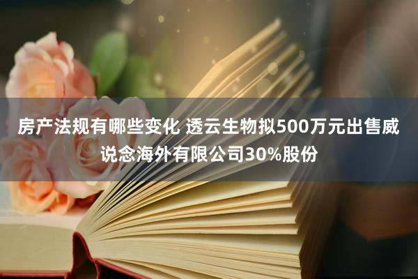 房产法规有哪些变化 透云生物拟500万元出售威说念海外有限公司30%股份