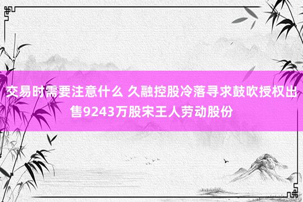 交易时需要注意什么 久融控股冷落寻求鼓吹授权出售9243万股宋王人劳动股份