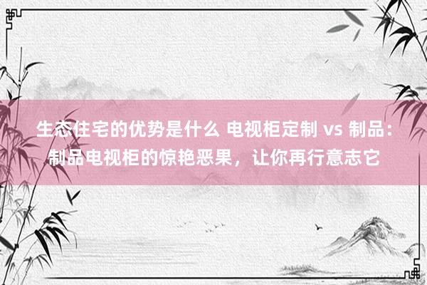 生态住宅的优势是什么 电视柜定制 vs 制品：制品电视柜的惊艳恶果，让你再行意志它