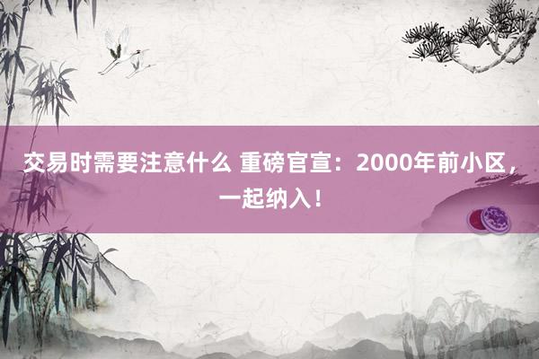 交易时需要注意什么 重磅官宣：2000年前小区，一起纳入！