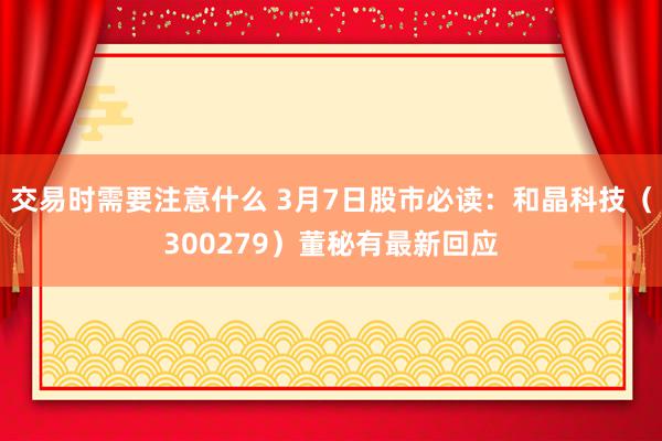 交易时需要注意什么 3月7日股市必读：和晶科技（300279）董秘有最新回应