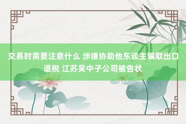 交易时需要注意什么 涉嫌协助他东谈主骗取出口退税 江苏吴中子公司被告状