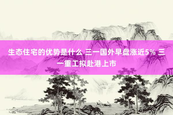 生态住宅的优势是什么 三一国外早盘涨近5% 三一重工拟赴港上市