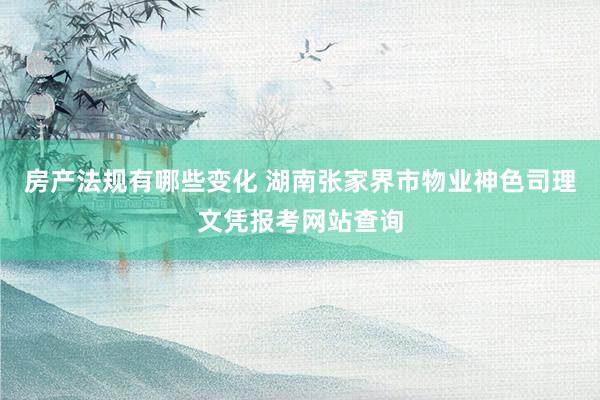 房产法规有哪些变化 湖南张家界市物业神色司理文凭报考网站查询