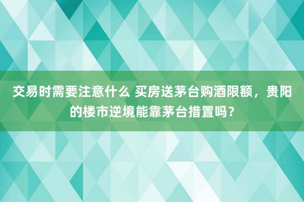 交易时需要注意什么 买房送茅台购酒限额，贵阳的楼市逆境能靠茅台措置吗？