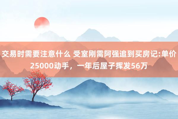 交易时需要注意什么 受室刚需阿强追到买房记:单价25000动手，一年后屋子挥发56万